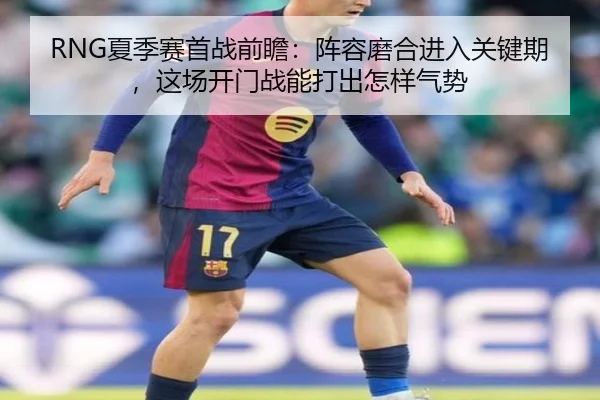 RNG夏季赛首战前瞻：阵容磨合进入关键期，这场开门战能打出怎样气势