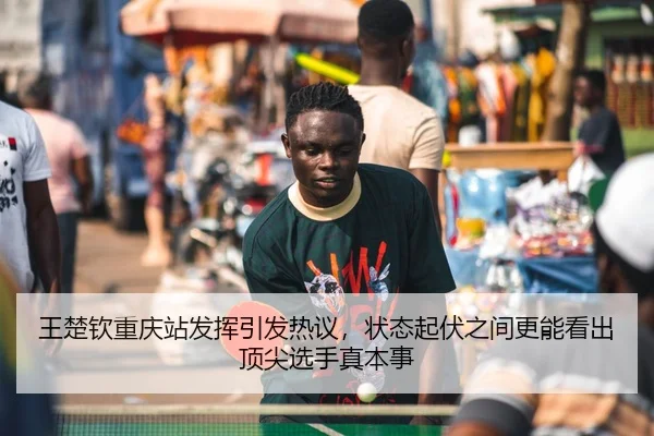 王楚钦重庆站发挥引发热议，状态起伏之间更能看出顶尖选手真本事